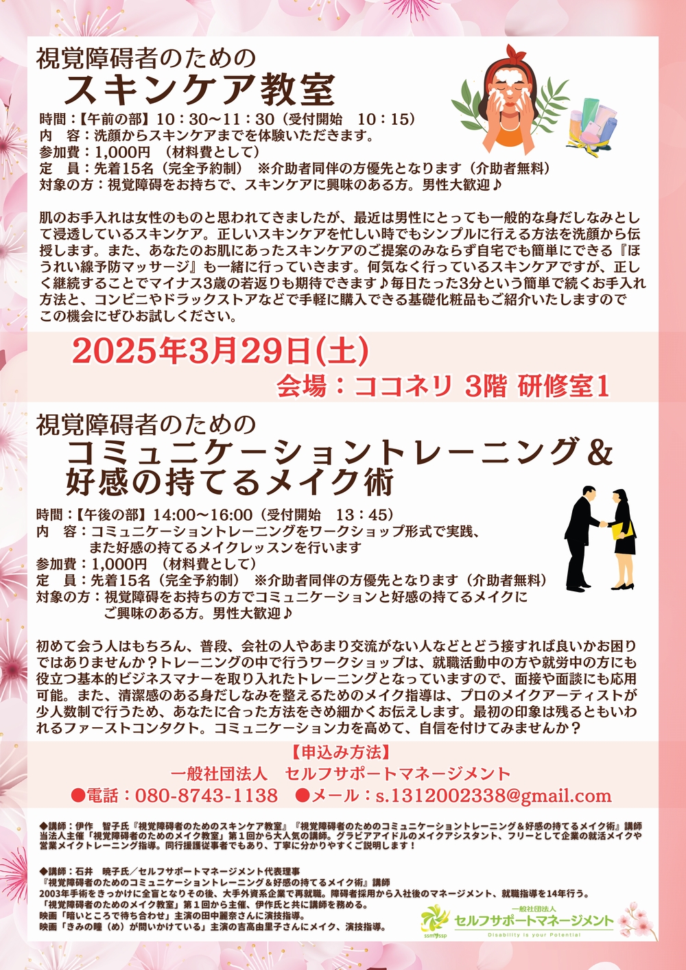 視覚障碍者のためのスキンケア教室時間：【午前の部】10：30～11：30（受付開始　10：15）内　容：洗顔からスキンケアまでを体験いただきます。参加費：1,000円　（材料費として）定　員：先着15名（完全予約制）　※介助者同伴の方優先となります（介助者無料）対象の方：視覚障碍をお持ちで、スキンケアに興味のある方。男性大歓迎♪肌のお手入れは女性のものと思われてきましたが、最近は男性にとっても一般的な身だしなみとして浸透しているスキンケア。正しいスキンケアを忙しい時でもシンプルに行える方法を洗顔から伝授します。また、あなたのお肌にあったスキンケアのご提案のみならず自宅でも簡単にできる『ほうれい線予防マッサージ』も一緒に行っていきます。何気なく行っているスキンケアですが、正しく継続することでマイナス3歳の若返りも期待できます♪毎日たった3分という簡単で続くお手入れ方法と、コンビニやドラックストアなどで手軽に購入できる基礎化粧品もご紹介いたしますのでこの機会にぜひお試しください。スキンケア教室コミュニケーショントレーニング＆好感の持てるメイク術2025年3月29日(土)　　　　　　　　会場：ココネリ 3階 研修室1　　視覚障碍者のための時間：【午後の部】14:00～16:00（受付開始　13：45）内　容：コミュニケーショントレーニングをワークショップ形式で実践、また好感の持てるメイクレッスンを行います参加費：1,000円　（材料費として）定　員：先着15名（完全予約制）　※介助者同伴の方優先となります（介助者無料）対象の方：視覚障碍をお持ちの方でコミュニケーションと好感の持てるメイクにご興味のある方。男性大歓迎♪初めて会う人はもちろん、普段、会社の人やあまり交流がない人などとどう接すれば良いかお困りではありませんか？トレーニングの中で行うワークショップは、就職活動中の方や就労中の方にも役立つ基本的ビジネスマナーを取り入れたトレーニングとなっていますので、面接や面談にも応用可能。また、清潔感のある身だしなみを整えるためのメイク指導は、プロのメイクアーティストが少人数制で行うため、あなたに合った方法をきめ細かくお伝えします。最初の印象は残るともいわれるファーストコンタクト。コミュニケーション力を高めて、自信を付けてみませんか？【申込み方法】一般社団法人　セルフサポートマネージメント●電話：080-8743-1138　●メール：s.1312002338@gmail.com◆講師：伊作智子氏『視覚障碍者のためのスキンケア教室』『視覚障碍者のためのコミュニケーショントレーニング＆好感の持てるメイク術』講師 当法人主催「視覚障碍者のためのメイク教室」第1回から大人気の講師。グラビアアイドルのメイクアシスタント、フリーとして企業の就活メイクや営業メイクトレーニング指導。同行援護従事者でもあり、丁寧に分かりやすくご説明します！◆講師：石井暁子氏／セルフサポートマネージメント代表理事『視覚障碍者のためのコミュニケーショントレーニング＆好感の持てるメイク術』講師2003年手術をきっかけに全盲となりその後、大手外資系企業で再就職。障碍者採用から入社後のマネージメント、就職指導を14年行う。「視覚障碍者のためのメイク教室」第1回から主催、伊作氏と共に講師を務める。映画「暗いところで待ち合わせ」主演の田中麗奈さんに演技指導。映画「きみの瞳（め）が問いかけている」主演の吉高由里子さんにメイク、演技指導。