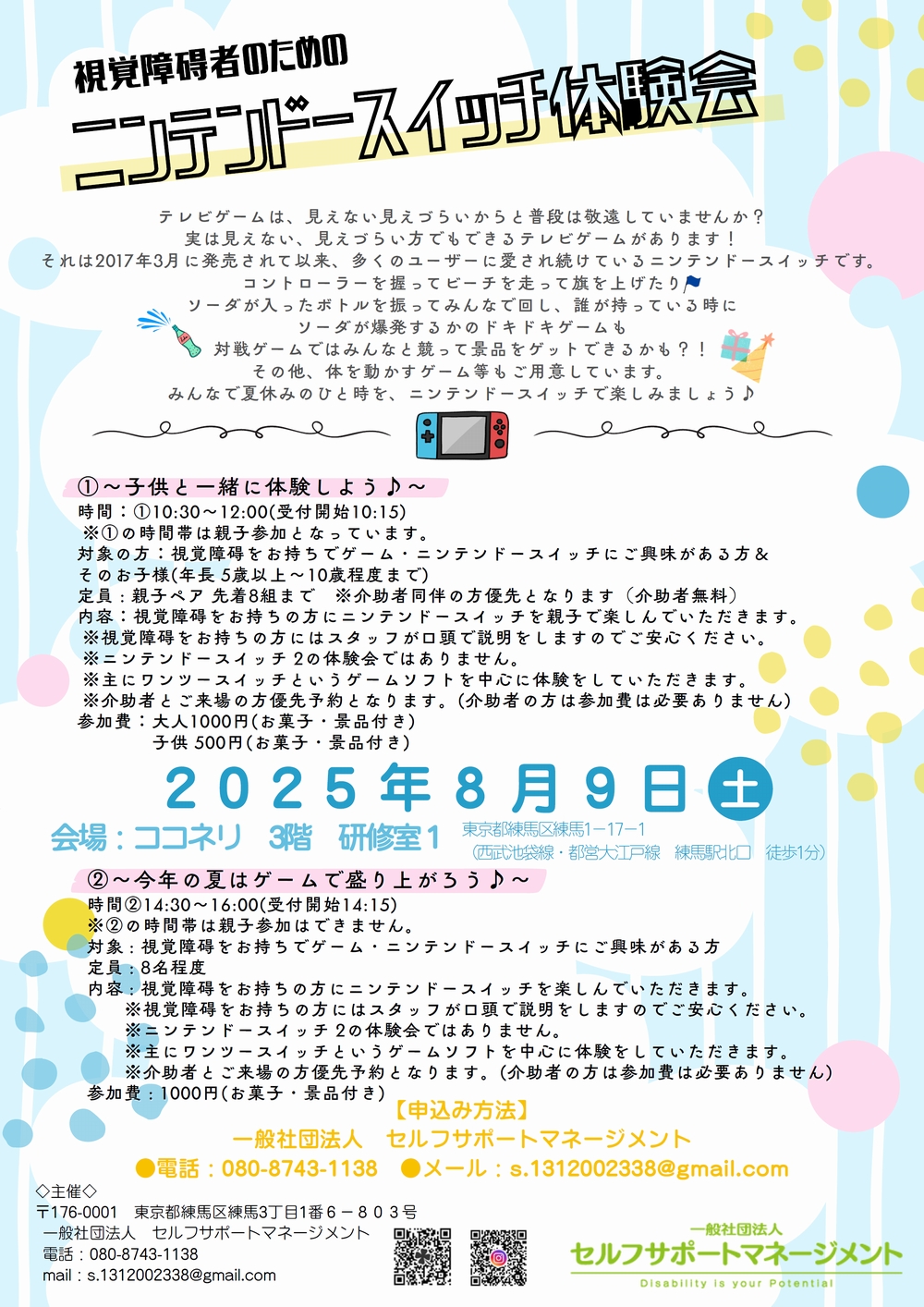 視覚障碍者のための ニンテンドースイッチ体験会 2025年8月9日(土) 会場：ココネリ 3階 研修室１ 東京都練馬区練馬1－17－1 （西武池袋線・都営大江戸線　練馬駅北口　徒歩1分） テレビゲームは、見えない見えづらいからと普段は敬遠していませんか？ 実は見えない、見えづらい方でもできるテレビゲームがあります！ それは2017年3月に発売されて以来、多くのユーザーに愛され続けているニンテンドースイッチです。 コントローラーを握ってビーチを走って旗を上げたり ソーダが入ったボトルを振ってみんなで回し、誰が持っている時に ソーダが爆発するかのドキドキゲームも 対戦ゲームではみんなと競って景品をゲットできるかも？！ その他、体を動かすゲーム等もご用意しています。 みんなで夏休みのひと時を、ニンテンドースイッチで楽しみましょう♪ ①～子供と一緒に体験しよう♪～ 時間：①10:30～12:00(受付開始10:15) ※①の時間帯は親子参加となっています。 対象の方：視覚障碍をお持ちでゲーム・ニンテンドースイッチにご興味がある方＆ そのお子様(年長 5歳以上～10歳程度まで) 定員 : 親子ペア 先着8組まで　※介助者同伴の方優先となります（介助者無料） 内容：視覚障碍をお持ちの方にニンテンドースイッチを親子で楽しんでいただきます。 ※視覚障碍をお持ちの方にはスタッフが口頭で説明をしますのでご安心ください。 ※ニンテンドースイッチ 2の体験会ではありません。 ※主にワンツースイッチというゲームソフトを中心に体験をしていただきます。 ※介助者とご来場の方優先予約となります。(介助者の方は参加費は必要ありません) 参加費：大人1000円(お菓子・景品付き) 　　　　子供 500円(お菓子・景品付き) ②～今年の夏はゲームで盛り上がろう♪～ 時間②14:30～16:00(受付開始14:15) ※②の時間帯は親子参加はできません。 対象 : 視覚障碍をお持ちでゲーム・ニンテンドースイッチにご興味がある方 定員 : 8名程度 内容 : 視覚障碍をお持ちの方にニンテンドースイッチを楽しんでいただきます。 　　※視覚障碍をお持ちの方にはスタッフが口頭で説明をしますのでご安心ください。 　　※ニンテンドースイッチ 2の体験会ではありません。 　　※主にワンツースイッチというゲームソフトを中心に体験をしていただきます。 　　※介助者とご来場の方優先予約となります。(介助者の方は参加費は必要ありません)参加費:1000円(お菓子・景品付き) 【申込み方法】 一般社団法人　セルフサポートマネージメント ●電話：080-8743-1138　●メール：s.1312002338@gmail.com ◇主催◇ 〒176-0001　東京都練馬区練馬3丁目1番6-803号 一般社団法人　セルフサポートマネージメント 電話：080-8743-1138 mail：s.1312002338@gmail.com 